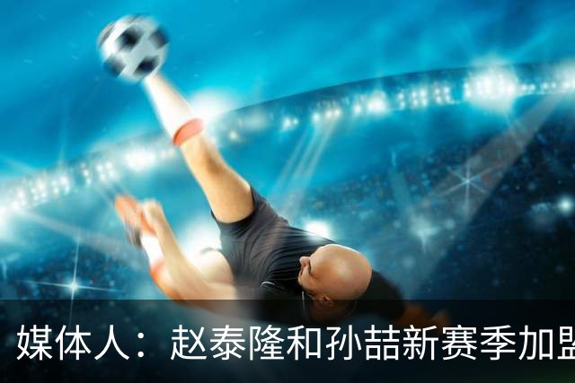 媒体人：赵泰隆和孙喆新赛季加盟NBL广西威壮