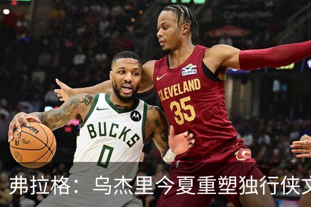 弗拉格：乌杰里今夏重塑独行侠文化 全队把赢球和竞争放在第一位