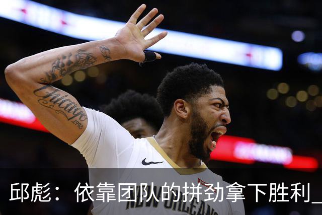 邱彪：依靠团队的拼劲拿下胜利 希望年轻球员珍惜机会